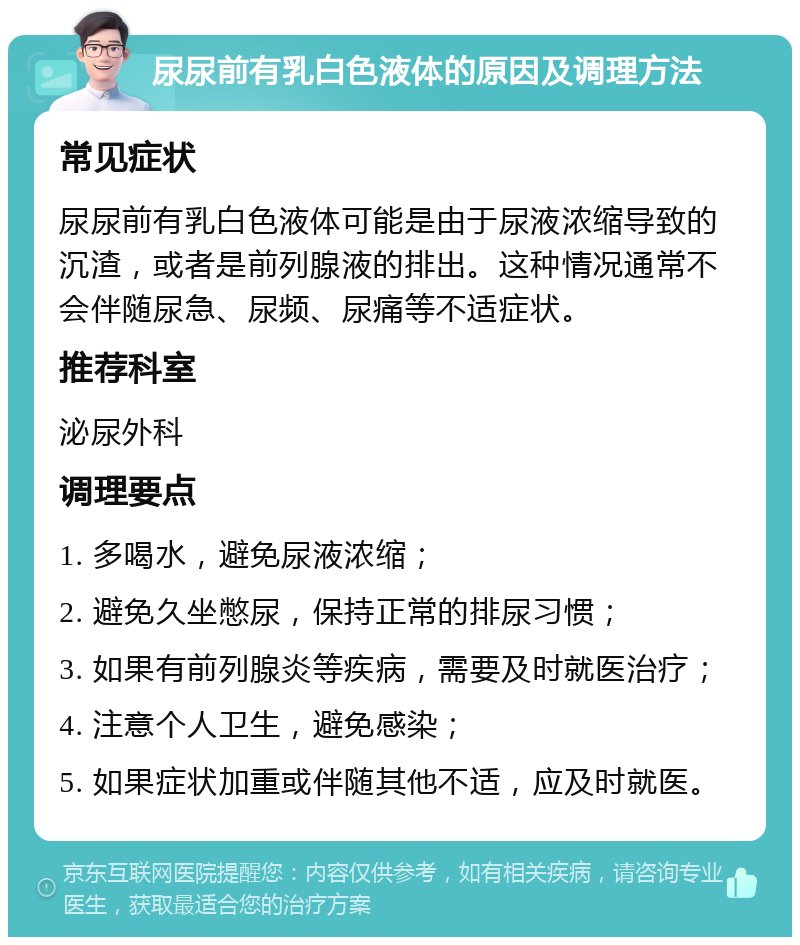 尿尿前有乳白色液体的原因及调理方法 常见症状 尿尿前有乳白色液体可能是由于尿液浓缩导致的沉渣，或者是前列腺液的排出。这种情况通常不会伴随尿急、尿频、尿痛等不适症状。 推荐科室 泌尿外科 调理要点 1. 多喝水，避免尿液浓缩； 2. 避免久坐憋尿，保持正常的排尿习惯； 3. 如果有前列腺炎等疾病，需要及时就医治疗； 4. 注意个人卫生，避免感染； 5. 如果症状加重或伴随其他不适，应及时就医。