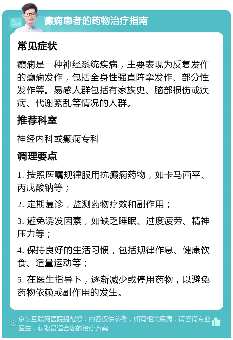 癫痫患者的药物治疗指南 常见症状 癫痫是一种神经系统疾病，主要表现为反复发作的癫痫发作，包括全身性强直阵挛发作、部分性发作等。易感人群包括有家族史、脑部损伤或疾病、代谢紊乱等情况的人群。 推荐科室 神经内科或癫痫专科 调理要点 1. 按照医嘱规律服用抗癫痫药物，如卡马西平、丙戊酸钠等； 2. 定期复诊，监测药物疗效和副作用； 3. 避免诱发因素，如缺乏睡眠、过度疲劳、精神压力等； 4. 保持良好的生活习惯，包括规律作息、健康饮食、适量运动等； 5. 在医生指导下，逐渐减少或停用药物，以避免药物依赖或副作用的发生。