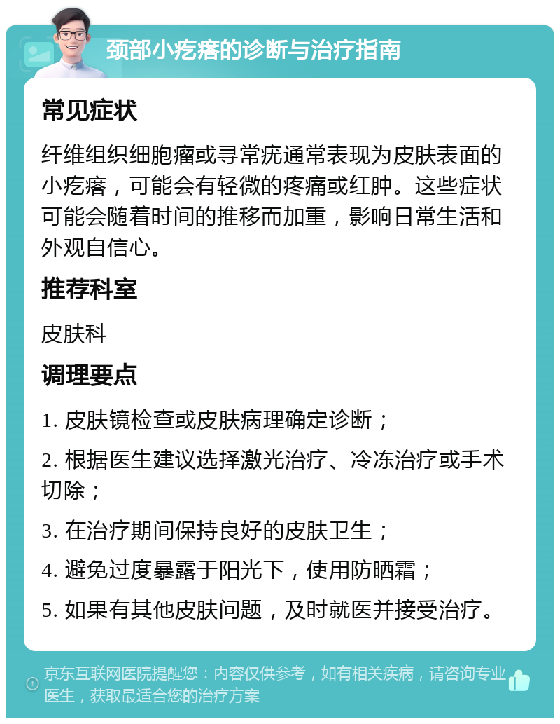 颈部小疙瘩的诊断与治疗指南 常见症状 纤维组织细胞瘤或寻常疣通常表现为皮肤表面的小疙瘩，可能会有轻微的疼痛或红肿。这些症状可能会随着时间的推移而加重，影响日常生活和外观自信心。 推荐科室 皮肤科 调理要点 1. 皮肤镜检查或皮肤病理确定诊断； 2. 根据医生建议选择激光治疗、冷冻治疗或手术切除； 3. 在治疗期间保持良好的皮肤卫生； 4. 避免过度暴露于阳光下，使用防晒霜； 5. 如果有其他皮肤问题，及时就医并接受治疗。