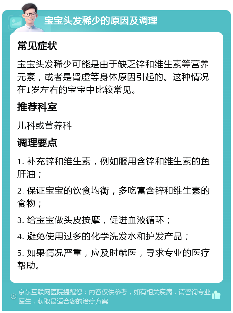 宝宝头发稀少的原因及调理 常见症状 宝宝头发稀少可能是由于缺乏锌和维生素等营养元素，或者是肾虚等身体原因引起的。这种情况在1岁左右的宝宝中比较常见。 推荐科室 儿科或营养科 调理要点 1. 补充锌和维生素，例如服用含锌和维生素的鱼肝油； 2. 保证宝宝的饮食均衡，多吃富含锌和维生素的食物； 3. 给宝宝做头皮按摩，促进血液循环； 4. 避免使用过多的化学洗发水和护发产品； 5. 如果情况严重，应及时就医，寻求专业的医疗帮助。