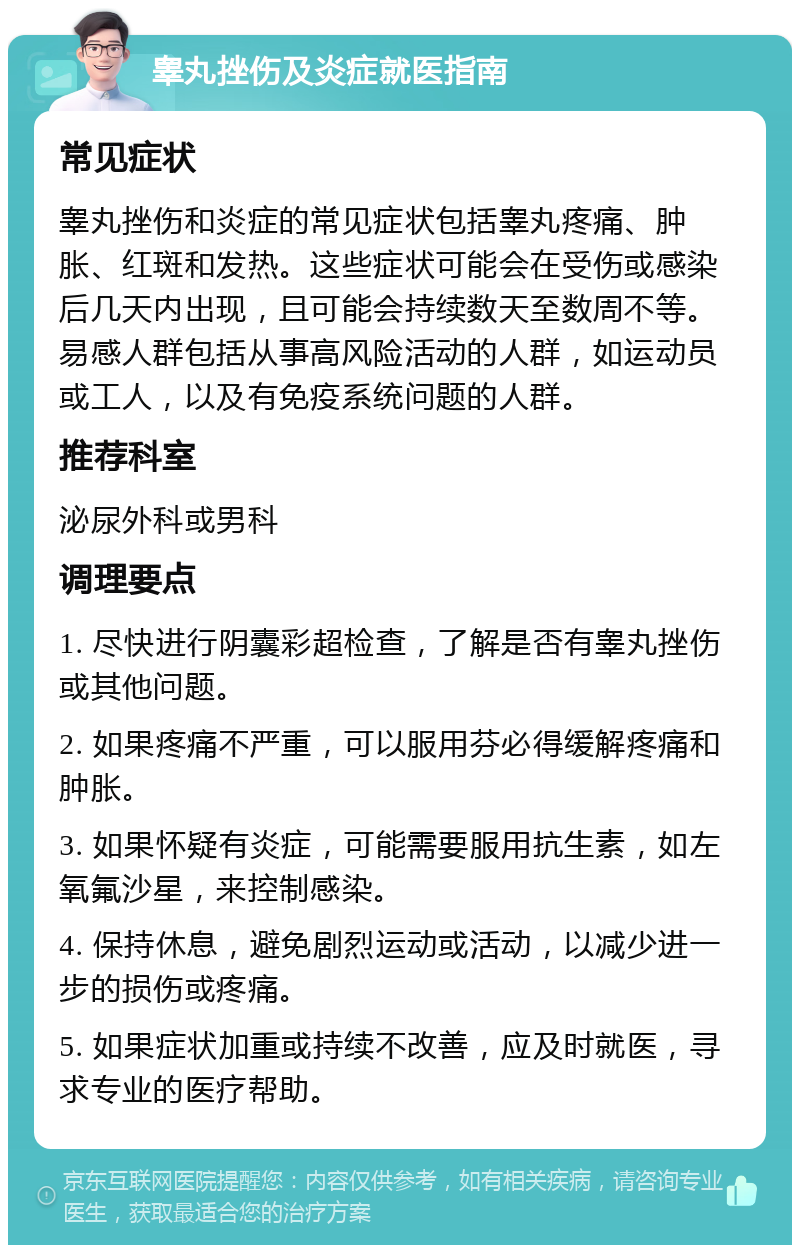 睾丸挫伤及炎症就医指南 常见症状 睾丸挫伤和炎症的常见症状包括睾丸疼痛、肿胀、红斑和发热。这些症状可能会在受伤或感染后几天内出现，且可能会持续数天至数周不等。易感人群包括从事高风险活动的人群，如运动员或工人，以及有免疫系统问题的人群。 推荐科室 泌尿外科或男科 调理要点 1. 尽快进行阴囊彩超检查，了解是否有睾丸挫伤或其他问题。 2. 如果疼痛不严重，可以服用芬必得缓解疼痛和肿胀。 3. 如果怀疑有炎症，可能需要服用抗生素，如左氧氟沙星，来控制感染。 4. 保持休息，避免剧烈运动或活动，以减少进一步的损伤或疼痛。 5. 如果症状加重或持续不改善，应及时就医，寻求专业的医疗帮助。