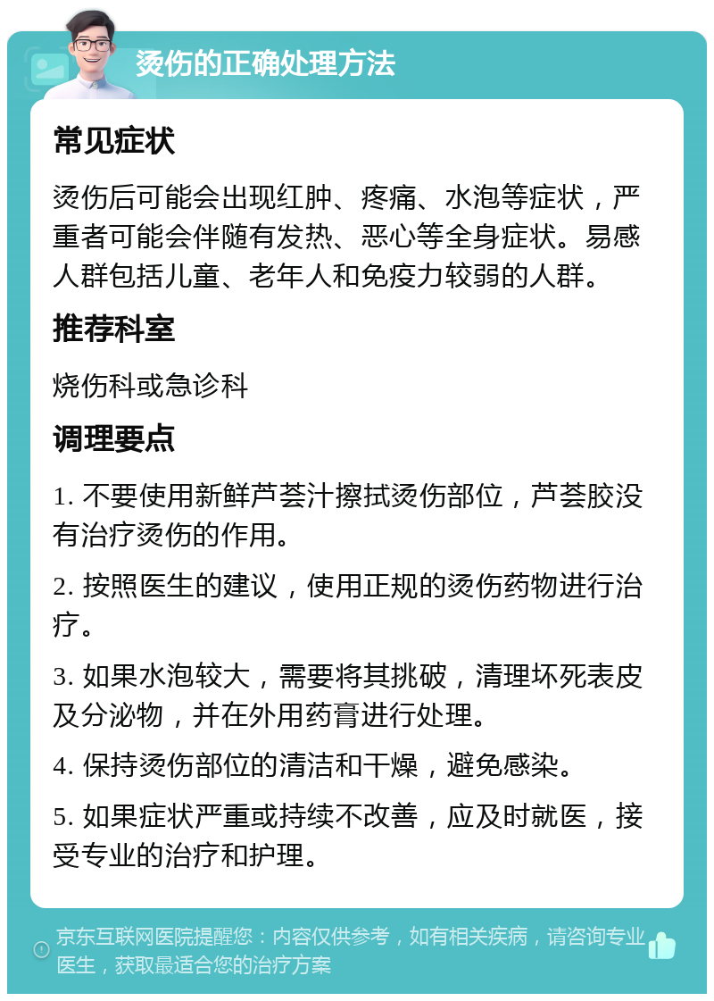 烫伤的正确处理方法 常见症状 烫伤后可能会出现红肿、疼痛、水泡等症状，严重者可能会伴随有发热、恶心等全身症状。易感人群包括儿童、老年人和免疫力较弱的人群。 推荐科室 烧伤科或急诊科 调理要点 1. 不要使用新鲜芦荟汁擦拭烫伤部位，芦荟胶没有治疗烫伤的作用。 2. 按照医生的建议，使用正规的烫伤药物进行治疗。 3. 如果水泡较大，需要将其挑破，清理坏死表皮及分泌物，并在外用药膏进行处理。 4. 保持烫伤部位的清洁和干燥，避免感染。 5. 如果症状严重或持续不改善，应及时就医，接受专业的治疗和护理。