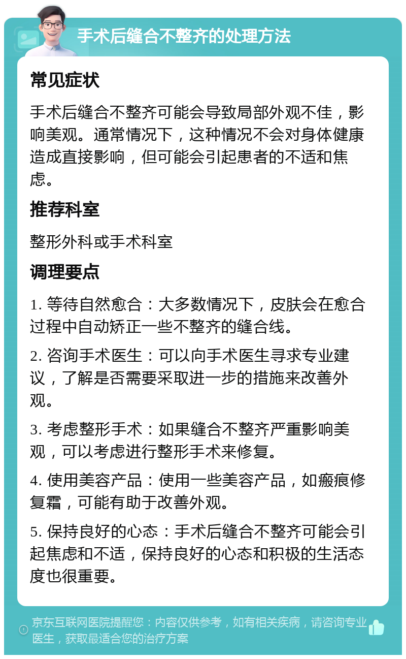 手术后缝合不整齐的处理方法 常见症状 手术后缝合不整齐可能会导致局部外观不佳，影响美观。通常情况下，这种情况不会对身体健康造成直接影响，但可能会引起患者的不适和焦虑。 推荐科室 整形外科或手术科室 调理要点 1. 等待自然愈合：大多数情况下，皮肤会在愈合过程中自动矫正一些不整齐的缝合线。 2. 咨询手术医生：可以向手术医生寻求专业建议，了解是否需要采取进一步的措施来改善外观。 3. 考虑整形手术：如果缝合不整齐严重影响美观，可以考虑进行整形手术来修复。 4. 使用美容产品：使用一些美容产品，如瘢痕修复霜，可能有助于改善外观。 5. 保持良好的心态：手术后缝合不整齐可能会引起焦虑和不适，保持良好的心态和积极的生活态度也很重要。