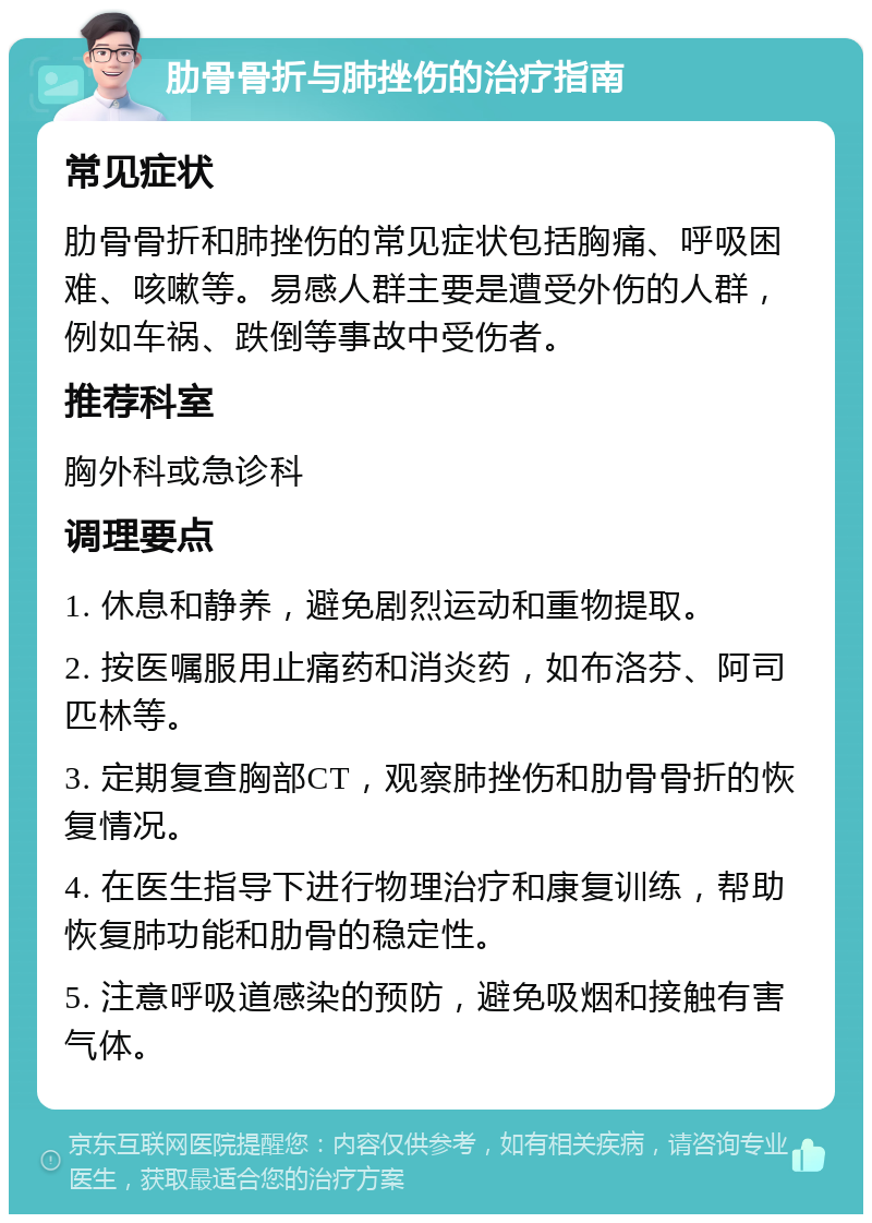 肋骨骨折与肺挫伤的治疗指南 常见症状 肋骨骨折和肺挫伤的常见症状包括胸痛、呼吸困难、咳嗽等。易感人群主要是遭受外伤的人群，例如车祸、跌倒等事故中受伤者。 推荐科室 胸外科或急诊科 调理要点 1. 休息和静养，避免剧烈运动和重物提取。 2. 按医嘱服用止痛药和消炎药，如布洛芬、阿司匹林等。 3. 定期复查胸部CT，观察肺挫伤和肋骨骨折的恢复情况。 4. 在医生指导下进行物理治疗和康复训练，帮助恢复肺功能和肋骨的稳定性。 5. 注意呼吸道感染的预防，避免吸烟和接触有害气体。