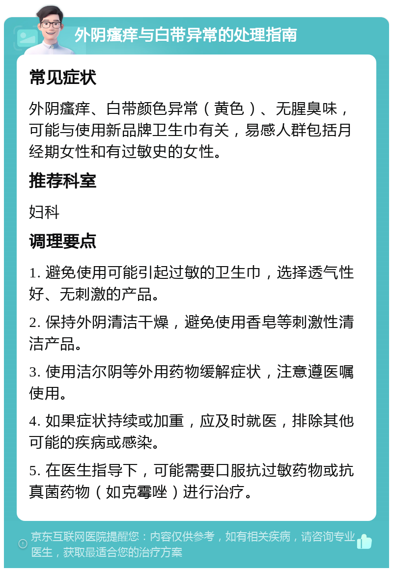 外阴瘙痒与白带异常的处理指南 常见症状 外阴瘙痒、白带颜色异常（黄色）、无腥臭味，可能与使用新品牌卫生巾有关，易感人群包括月经期女性和有过敏史的女性。 推荐科室 妇科 调理要点 1. 避免使用可能引起过敏的卫生巾，选择透气性好、无刺激的产品。 2. 保持外阴清洁干燥，避免使用香皂等刺激性清洁产品。 3. 使用洁尔阴等外用药物缓解症状，注意遵医嘱使用。 4. 如果症状持续或加重，应及时就医，排除其他可能的疾病或感染。 5. 在医生指导下，可能需要口服抗过敏药物或抗真菌药物（如克霉唑）进行治疗。