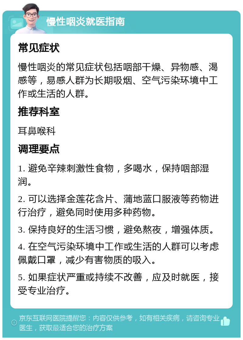 慢性咽炎就医指南 常见症状 慢性咽炎的常见症状包括咽部干燥、异物感、渴感等，易感人群为长期吸烟、空气污染环境中工作或生活的人群。 推荐科室 耳鼻喉科 调理要点 1. 避免辛辣刺激性食物，多喝水，保持咽部湿润。 2. 可以选择金莲花含片、蒲地蓝口服液等药物进行治疗，避免同时使用多种药物。 3. 保持良好的生活习惯，避免熬夜，增强体质。 4. 在空气污染环境中工作或生活的人群可以考虑佩戴口罩，减少有害物质的吸入。 5. 如果症状严重或持续不改善，应及时就医，接受专业治疗。