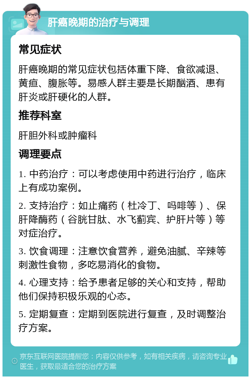 肝癌晚期的治疗与调理 常见症状 肝癌晚期的常见症状包括体重下降、食欲减退、黄疸、腹胀等。易感人群主要是长期酗酒、患有肝炎或肝硬化的人群。 推荐科室 肝胆外科或肿瘤科 调理要点 1. 中药治疗：可以考虑使用中药进行治疗，临床上有成功案例。 2. 支持治疗：如止痛药（杜冷丁、吗啡等）、保肝降酶药（谷胱甘肽、水飞蓟宾、护肝片等）等对症治疗。 3. 饮食调理：注意饮食营养，避免油腻、辛辣等刺激性食物，多吃易消化的食物。 4. 心理支持：给予患者足够的关心和支持，帮助他们保持积极乐观的心态。 5. 定期复查：定期到医院进行复查，及时调整治疗方案。