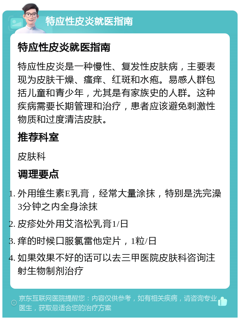 特应性皮炎就医指南 特应性皮炎就医指南 特应性皮炎是一种慢性、复发性皮肤病，主要表现为皮肤干燥、瘙痒、红斑和水疱。易感人群包括儿童和青少年，尤其是有家族史的人群。这种疾病需要长期管理和治疗，患者应该避免刺激性物质和过度清洁皮肤。 推荐科室 皮肤科 调理要点 外用维生素E乳膏，经常大量涂抹，特别是洗完澡3分钟之内全身涂抹 皮疹处外用艾洛松乳膏1/日 痒的时候口服氯雷他定片，1粒/日 如果效果不好的话可以去三甲医院皮肤科咨询注射生物制剂治疗