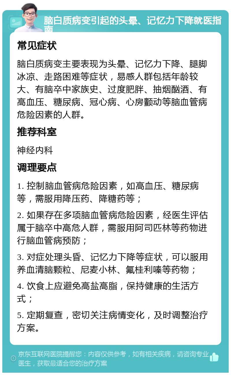 脑白质病变引起的头晕、记忆力下降就医指南 常见症状 脑白质病变主要表现为头晕、记忆力下降、腿脚冰凉、走路困难等症状，易感人群包括年龄较大、有脑卒中家族史、过度肥胖、抽烟酗酒、有高血压、糖尿病、冠心病、心房颤动等脑血管病危险因素的人群。 推荐科室 神经内科 调理要点 1. 控制脑血管病危险因素，如高血压、糖尿病等，需服用降压药、降糖药等； 2. 如果存在多项脑血管病危险因素，经医生评估属于脑卒中高危人群，需服用阿司匹林等药物进行脑血管病预防； 3. 对症处理头昏、记忆力下降等症状，可以服用养血清脑颗粒、尼麦小林、氟桂利嗪等药物； 4. 饮食上应避免高盐高脂，保持健康的生活方式； 5. 定期复查，密切关注病情变化，及时调整治疗方案。