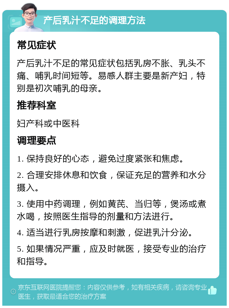 产后乳汁不足的调理方法 常见症状 产后乳汁不足的常见症状包括乳房不胀、乳头不痛、哺乳时间短等。易感人群主要是新产妇，特别是初次哺乳的母亲。 推荐科室 妇产科或中医科 调理要点 1. 保持良好的心态，避免过度紧张和焦虑。 2. 合理安排休息和饮食，保证充足的营养和水分摄入。 3. 使用中药调理，例如黄芪、当归等，煲汤或煮水喝，按照医生指导的剂量和方法进行。 4. 适当进行乳房按摩和刺激，促进乳汁分泌。 5. 如果情况严重，应及时就医，接受专业的治疗和指导。