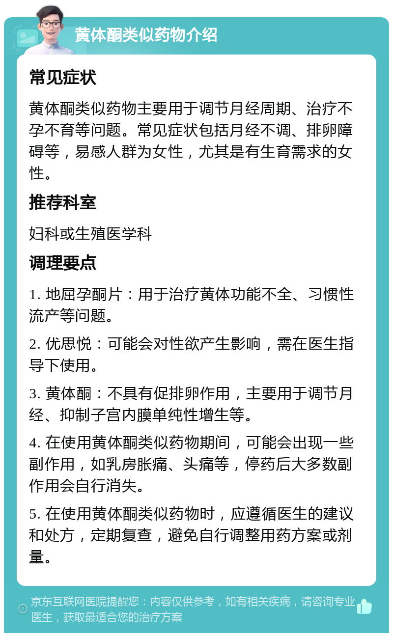 黄体酮类似药物介绍 常见症状 黄体酮类似药物主要用于调节月经周期、治疗不孕不育等问题。常见症状包括月经不调、排卵障碍等，易感人群为女性，尤其是有生育需求的女性。 推荐科室 妇科或生殖医学科 调理要点 1. 地屈孕酮片：用于治疗黄体功能不全、习惯性流产等问题。 2. 优思悦：可能会对性欲产生影响，需在医生指导下使用。 3. 黄体酮：不具有促排卵作用，主要用于调节月经、抑制子宫内膜单纯性增生等。 4. 在使用黄体酮类似药物期间，可能会出现一些副作用，如乳房胀痛、头痛等，停药后大多数副作用会自行消失。 5. 在使用黄体酮类似药物时，应遵循医生的建议和处方，定期复查，避免自行调整用药方案或剂量。