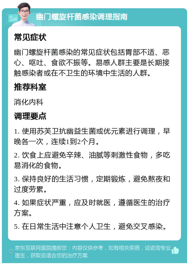 幽门螺旋杆菌感染调理指南 常见症状 幽门螺旋杆菌感染的常见症状包括胃部不适、恶心、呕吐、食欲不振等。易感人群主要是长期接触感染者或在不卫生的环境中生活的人群。 推荐科室 消化内科 调理要点 1. 使用苏芙卫抗幽益生菌或优元素进行调理，早晚各一次，连续1到2个月。 2. 饮食上应避免辛辣、油腻等刺激性食物，多吃易消化的食物。 3. 保持良好的生活习惯，定期锻炼，避免熬夜和过度劳累。 4. 如果症状严重，应及时就医，遵循医生的治疗方案。 5. 在日常生活中注意个人卫生，避免交叉感染。