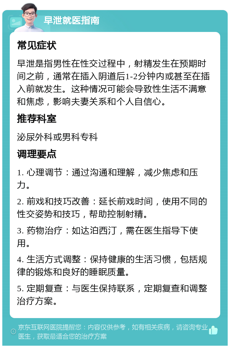 早泄就医指南 常见症状 早泄是指男性在性交过程中，射精发生在预期时间之前，通常在插入阴道后1-2分钟内或甚至在插入前就发生。这种情况可能会导致性生活不满意和焦虑，影响夫妻关系和个人自信心。 推荐科室 泌尿外科或男科专科 调理要点 1. 心理调节：通过沟通和理解，减少焦虑和压力。 2. 前戏和技巧改善：延长前戏时间，使用不同的性交姿势和技巧，帮助控制射精。 3. 药物治疗：如达泊西汀，需在医生指导下使用。 4. 生活方式调整：保持健康的生活习惯，包括规律的锻炼和良好的睡眠质量。 5. 定期复查：与医生保持联系，定期复查和调整治疗方案。