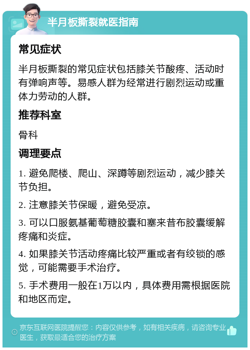 半月板撕裂就医指南 常见症状 半月板撕裂的常见症状包括膝关节酸疼、活动时有弹响声等。易感人群为经常进行剧烈运动或重体力劳动的人群。 推荐科室 骨科 调理要点 1. 避免爬楼、爬山、深蹲等剧烈运动，减少膝关节负担。 2. 注意膝关节保暖，避免受凉。 3. 可以口服氨基葡萄糖胶囊和塞来昔布胶囊缓解疼痛和炎症。 4. 如果膝关节活动疼痛比较严重或者有绞锁的感觉，可能需要手术治疗。 5. 手术费用一般在1万以内，具体费用需根据医院和地区而定。