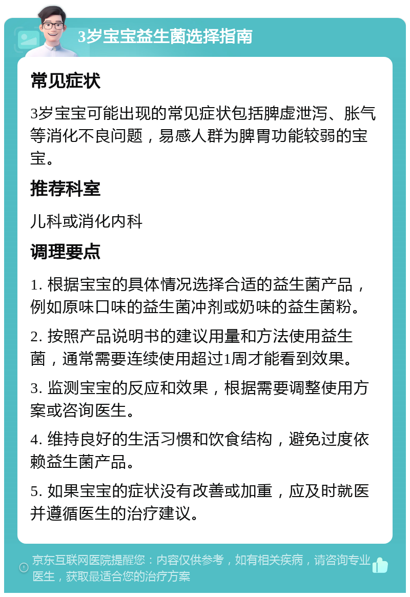 3岁宝宝益生菌选择指南 常见症状 3岁宝宝可能出现的常见症状包括脾虚泄泻、胀气等消化不良问题，易感人群为脾胃功能较弱的宝宝。 推荐科室 儿科或消化内科 调理要点 1. 根据宝宝的具体情况选择合适的益生菌产品，例如原味口味的益生菌冲剂或奶味的益生菌粉。 2. 按照产品说明书的建议用量和方法使用益生菌，通常需要连续使用超过1周才能看到效果。 3. 监测宝宝的反应和效果，根据需要调整使用方案或咨询医生。 4. 维持良好的生活习惯和饮食结构，避免过度依赖益生菌产品。 5. 如果宝宝的症状没有改善或加重，应及时就医并遵循医生的治疗建议。