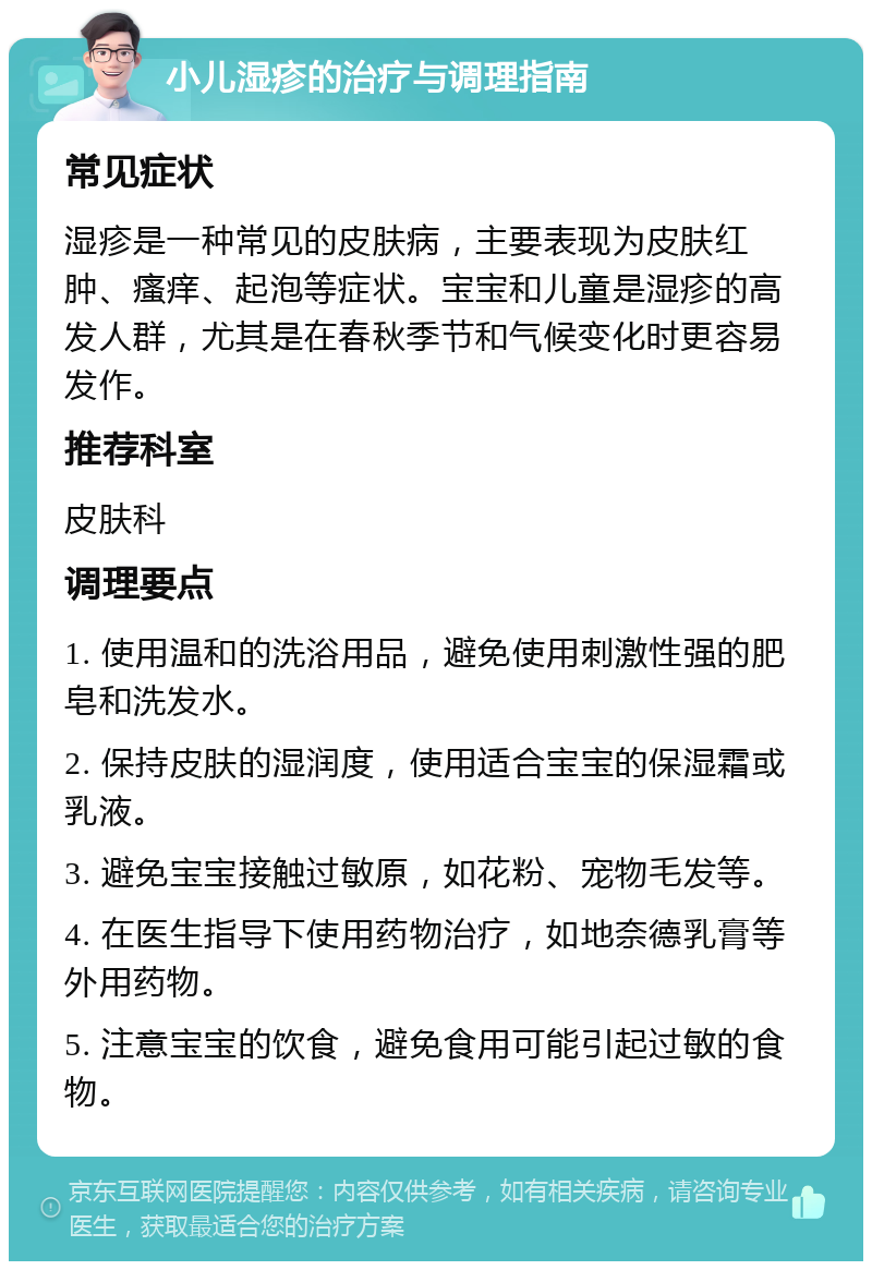 小儿湿疹的治疗与调理指南 常见症状 湿疹是一种常见的皮肤病，主要表现为皮肤红肿、瘙痒、起泡等症状。宝宝和儿童是湿疹的高发人群，尤其是在春秋季节和气候变化时更容易发作。 推荐科室 皮肤科 调理要点 1. 使用温和的洗浴用品，避免使用刺激性强的肥皂和洗发水。 2. 保持皮肤的湿润度，使用适合宝宝的保湿霜或乳液。 3. 避免宝宝接触过敏原，如花粉、宠物毛发等。 4. 在医生指导下使用药物治疗，如地奈德乳膏等外用药物。 5. 注意宝宝的饮食，避免食用可能引起过敏的食物。