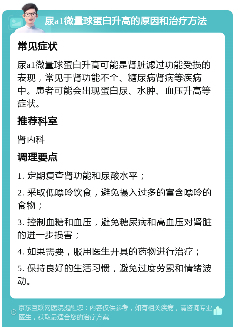 尿a1微量球蛋白升高的原因和治疗方法 常见症状 尿a1微量球蛋白升高可能是肾脏滤过功能受损的表现，常见于肾功能不全、糖尿病肾病等疾病中。患者可能会出现蛋白尿、水肿、血压升高等症状。 推荐科室 肾内科 调理要点 1. 定期复查肾功能和尿酸水平； 2. 采取低嘌呤饮食，避免摄入过多的富含嘌呤的食物； 3. 控制血糖和血压，避免糖尿病和高血压对肾脏的进一步损害； 4. 如果需要，服用医生开具的药物进行治疗； 5. 保持良好的生活习惯，避免过度劳累和情绪波动。