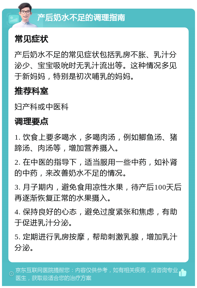 产后奶水不足的调理指南 常见症状 产后奶水不足的常见症状包括乳房不胀、乳汁分泌少、宝宝吸吮时无乳汁流出等。这种情况多见于新妈妈，特别是初次哺乳的妈妈。 推荐科室 妇产科或中医科 调理要点 1. 饮食上要多喝水，多喝肉汤，例如鲫鱼汤、猪蹄汤、肉汤等，增加营养摄入。 2. 在中医的指导下，适当服用一些中药，如补肾的中药，来改善奶水不足的情况。 3. 月子期内，避免食用凉性水果，待产后100天后再逐渐恢复正常的水果摄入。 4. 保持良好的心态，避免过度紧张和焦虑，有助于促进乳汁分泌。 5. 定期进行乳房按摩，帮助刺激乳腺，增加乳汁分泌。