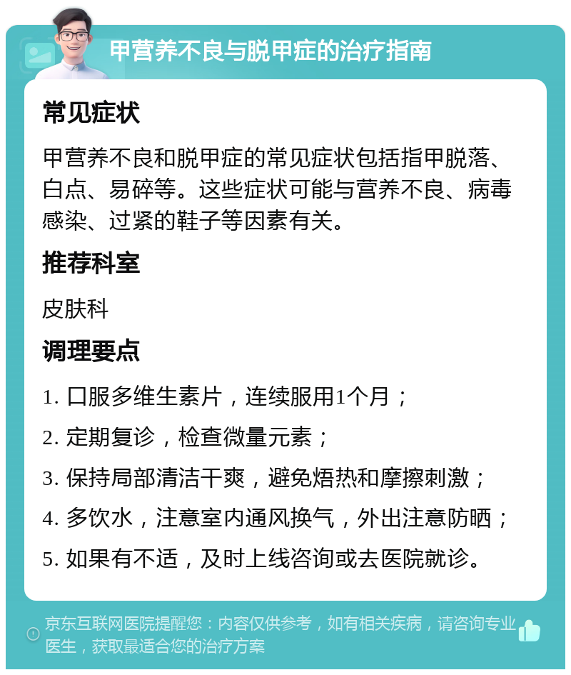 甲营养不良与脱甲症的治疗指南 常见症状 甲营养不良和脱甲症的常见症状包括指甲脱落、白点、易碎等。这些症状可能与营养不良、病毒感染、过紧的鞋子等因素有关。 推荐科室 皮肤科 调理要点 1. 口服多维生素片，连续服用1个月； 2. 定期复诊，检查微量元素； 3. 保持局部清洁干爽，避免焐热和摩擦刺激； 4. 多饮水，注意室内通风换气，外出注意防晒； 5. 如果有不适，及时上线咨询或去医院就诊。