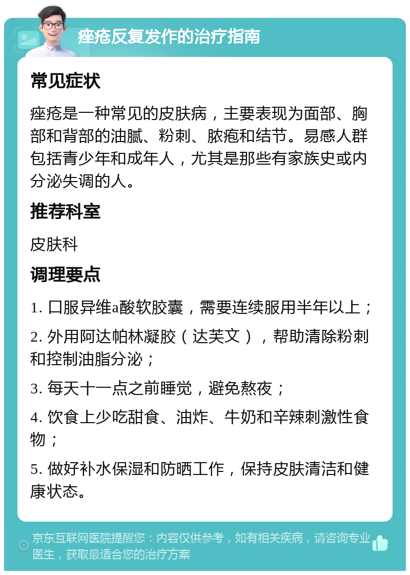 痤疮反复发作的治疗指南 常见症状 痤疮是一种常见的皮肤病，主要表现为面部、胸部和背部的油腻、粉刺、脓疱和结节。易感人群包括青少年和成年人，尤其是那些有家族史或内分泌失调的人。 推荐科室 皮肤科 调理要点 1. 口服异维a酸软胶囊，需要连续服用半年以上； 2. 外用阿达帕林凝胶（达芙文），帮助清除粉刺和控制油脂分泌； 3. 每天十一点之前睡觉，避免熬夜； 4. 饮食上少吃甜食、油炸、牛奶和辛辣刺激性食物； 5. 做好补水保湿和防晒工作，保持皮肤清洁和健康状态。