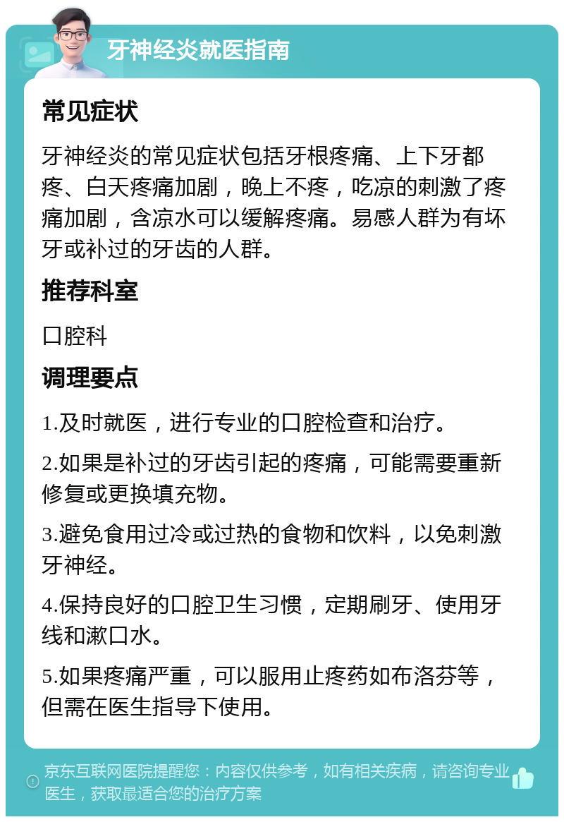 牙神经炎就医指南 常见症状 牙神经炎的常见症状包括牙根疼痛、上下牙都疼、白天疼痛加剧，晚上不疼，吃凉的刺激了疼痛加剧，含凉水可以缓解疼痛。易感人群为有坏牙或补过的牙齿的人群。 推荐科室 口腔科 调理要点 1.及时就医，进行专业的口腔检查和治疗。 2.如果是补过的牙齿引起的疼痛，可能需要重新修复或更换填充物。 3.避免食用过冷或过热的食物和饮料，以免刺激牙神经。 4.保持良好的口腔卫生习惯，定期刷牙、使用牙线和漱口水。 5.如果疼痛严重，可以服用止疼药如布洛芬等，但需在医生指导下使用。