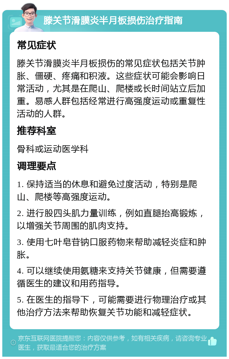 滕关节滑膜炎半月板损伤治疗指南 常见症状 滕关节滑膜炎半月板损伤的常见症状包括关节肿胀、僵硬、疼痛和积液。这些症状可能会影响日常活动，尤其是在爬山、爬楼或长时间站立后加重。易感人群包括经常进行高强度运动或重复性活动的人群。 推荐科室 骨科或运动医学科 调理要点 1. 保持适当的休息和避免过度活动，特别是爬山、爬楼等高强度运动。 2. 进行股四头肌力量训练，例如直腿抬高锻炼，以增强关节周围的肌肉支持。 3. 使用七叶皂苷钠口服药物来帮助减轻炎症和肿胀。 4. 可以继续使用氨糖来支持关节健康，但需要遵循医生的建议和用药指导。 5. 在医生的指导下，可能需要进行物理治疗或其他治疗方法来帮助恢复关节功能和减轻症状。