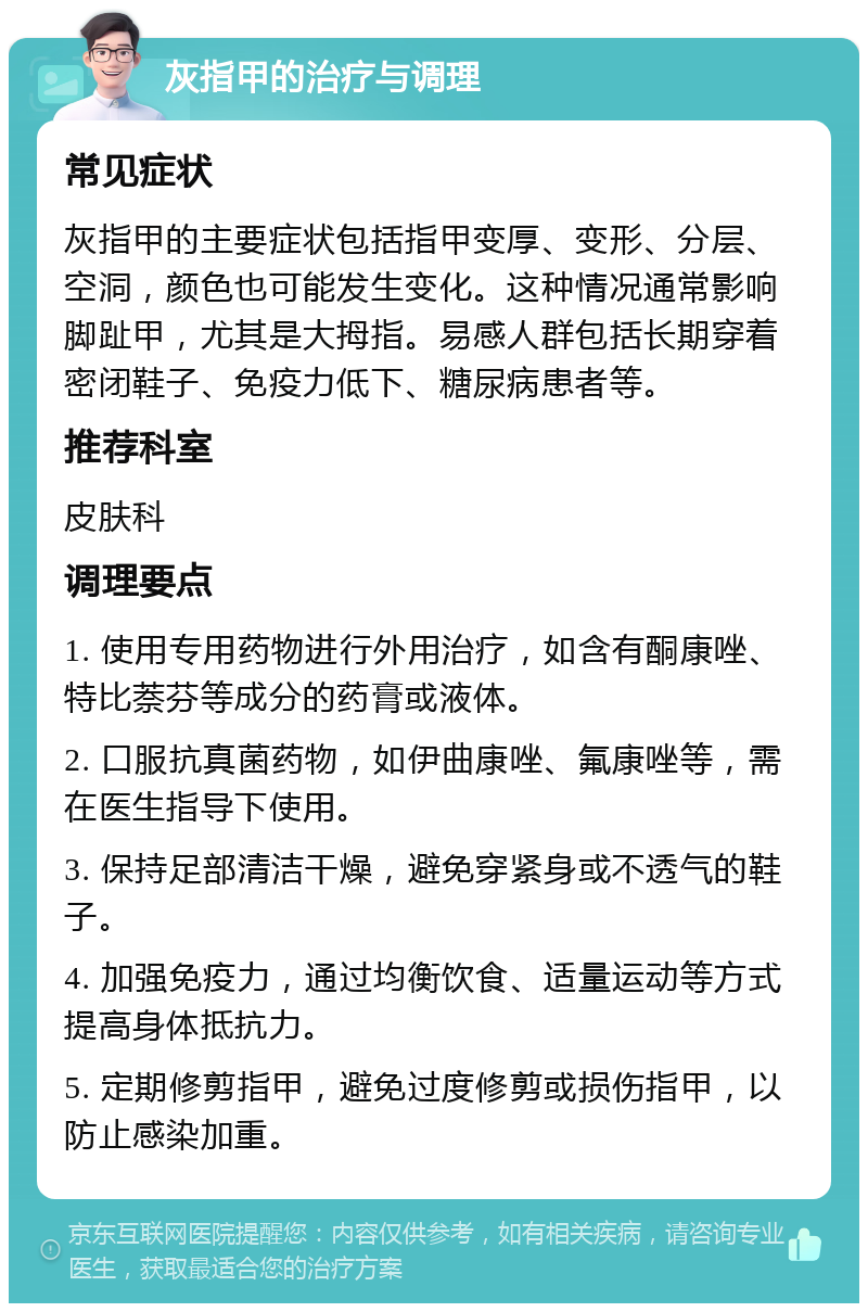 灰指甲的治疗与调理 常见症状 灰指甲的主要症状包括指甲变厚、变形、分层、空洞，颜色也可能发生变化。这种情况通常影响脚趾甲，尤其是大拇指。易感人群包括长期穿着密闭鞋子、免疫力低下、糖尿病患者等。 推荐科室 皮肤科 调理要点 1. 使用专用药物进行外用治疗，如含有酮康唑、特比萘芬等成分的药膏或液体。 2. 口服抗真菌药物，如伊曲康唑、氟康唑等，需在医生指导下使用。 3. 保持足部清洁干燥，避免穿紧身或不透气的鞋子。 4. 加强免疫力，通过均衡饮食、适量运动等方式提高身体抵抗力。 5. 定期修剪指甲，避免过度修剪或损伤指甲，以防止感染加重。