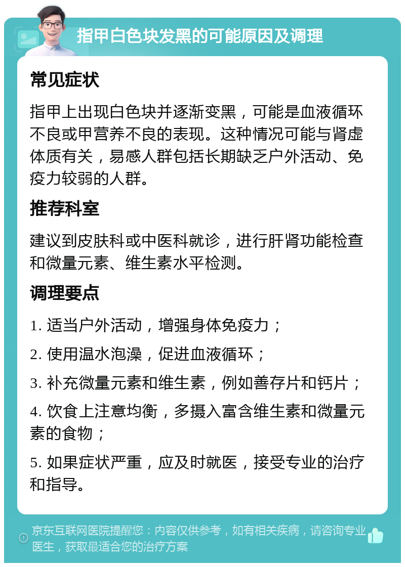 指甲白色块发黑的可能原因及调理 常见症状 指甲上出现白色块并逐渐变黑，可能是血液循环不良或甲营养不良的表现。这种情况可能与肾虚体质有关，易感人群包括长期缺乏户外活动、免疫力较弱的人群。 推荐科室 建议到皮肤科或中医科就诊，进行肝肾功能检查和微量元素、维生素水平检测。 调理要点 1. 适当户外活动，增强身体免疫力； 2. 使用温水泡澡，促进血液循环； 3. 补充微量元素和维生素，例如善存片和钙片； 4. 饮食上注意均衡，多摄入富含维生素和微量元素的食物； 5. 如果症状严重，应及时就医，接受专业的治疗和指导。