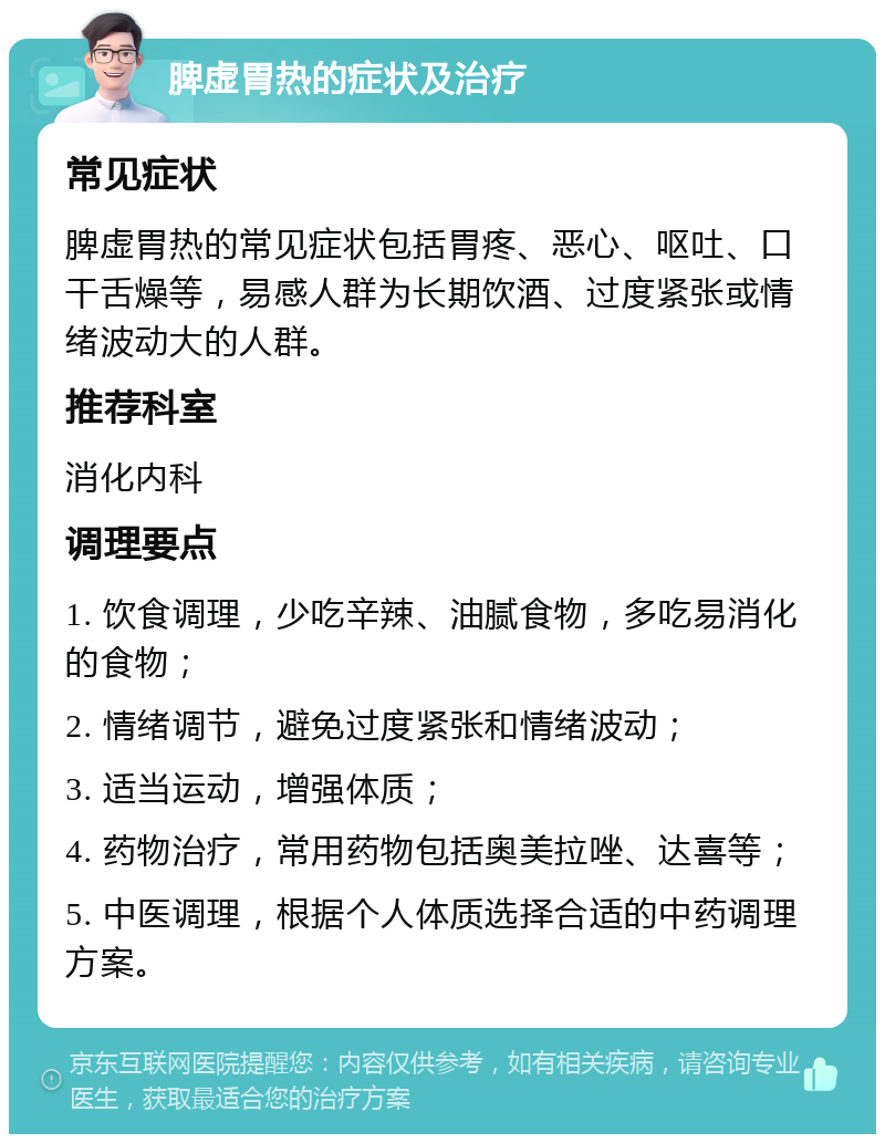 脾虚胃热的症状及治疗 常见症状 脾虚胃热的常见症状包括胃疼、恶心、呕吐、口干舌燥等，易感人群为长期饮酒、过度紧张或情绪波动大的人群。 推荐科室 消化内科 调理要点 1. 饮食调理，少吃辛辣、油腻食物，多吃易消化的食物； 2. 情绪调节，避免过度紧张和情绪波动； 3. 适当运动，增强体质； 4. 药物治疗，常用药物包括奥美拉唑、达喜等； 5. 中医调理，根据个人体质选择合适的中药调理方案。