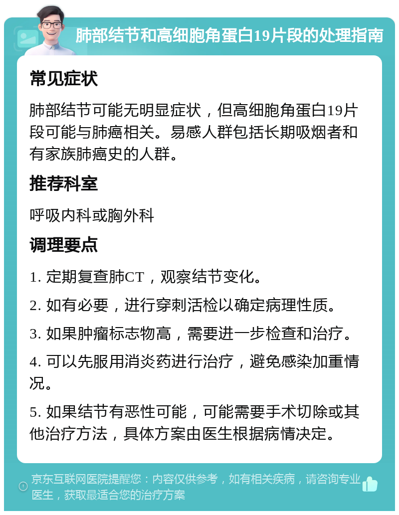 肺部结节和高细胞角蛋白19片段的处理指南 常见症状 肺部结节可能无明显症状，但高细胞角蛋白19片段可能与肺癌相关。易感人群包括长期吸烟者和有家族肺癌史的人群。 推荐科室 呼吸内科或胸外科 调理要点 1. 定期复查肺CT，观察结节变化。 2. 如有必要，进行穿刺活检以确定病理性质。 3. 如果肿瘤标志物高，需要进一步检查和治疗。 4. 可以先服用消炎药进行治疗，避免感染加重情况。 5. 如果结节有恶性可能，可能需要手术切除或其他治疗方法，具体方案由医生根据病情决定。