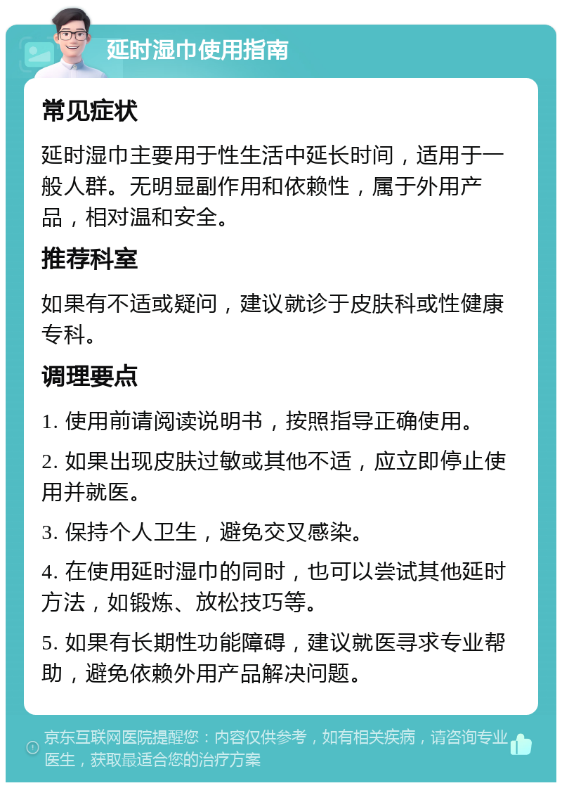 延时湿巾使用指南 常见症状 延时湿巾主要用于性生活中延长时间，适用于一般人群。无明显副作用和依赖性，属于外用产品，相对温和安全。 推荐科室 如果有不适或疑问，建议就诊于皮肤科或性健康专科。 调理要点 1. 使用前请阅读说明书，按照指导正确使用。 2. 如果出现皮肤过敏或其他不适，应立即停止使用并就医。 3. 保持个人卫生，避免交叉感染。 4. 在使用延时湿巾的同时，也可以尝试其他延时方法，如锻炼、放松技巧等。 5. 如果有长期性功能障碍，建议就医寻求专业帮助，避免依赖外用产品解决问题。