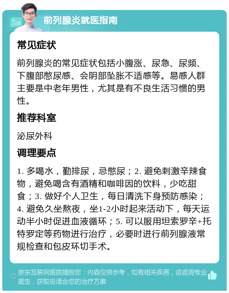 前列腺炎就医指南 常见症状 前列腺炎的常见症状包括小腹涨、尿急、尿频、下腹部憋尿感、会阴部坠胀不适感等。易感人群主要是中老年男性，尤其是有不良生活习惯的男性。 推荐科室 泌尿外科 调理要点 1. 多喝水，勤排尿，忌憋尿；2. 避免刺激辛辣食物，避免喝含有酒精和咖啡因的饮料，少吃甜食；3. 做好个人卫生，每日清洗下身预防感染；4. 避免久坐熬夜，坐1-2小时起来活动下，每天运动半小时促进血液循环；5. 可以服用坦索罗辛+托特罗定等药物进行治疗，必要时进行前列腺液常规检查和包皮环切手术。