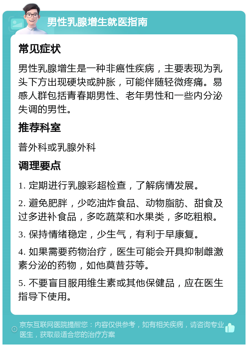 男性乳腺增生就医指南 常见症状 男性乳腺增生是一种非癌性疾病，主要表现为乳头下方出现硬块或肿胀，可能伴随轻微疼痛。易感人群包括青春期男性、老年男性和一些内分泌失调的男性。 推荐科室 普外科或乳腺外科 调理要点 1. 定期进行乳腺彩超检查，了解病情发展。 2. 避免肥胖，少吃油炸食品、动物脂肪、甜食及过多进补食品，多吃蔬菜和水果类，多吃粗粮。 3. 保持情绪稳定，少生气，有利于早康复。 4. 如果需要药物治疗，医生可能会开具抑制雌激素分泌的药物，如他莫昔芬等。 5. 不要盲目服用维生素或其他保健品，应在医生指导下使用。