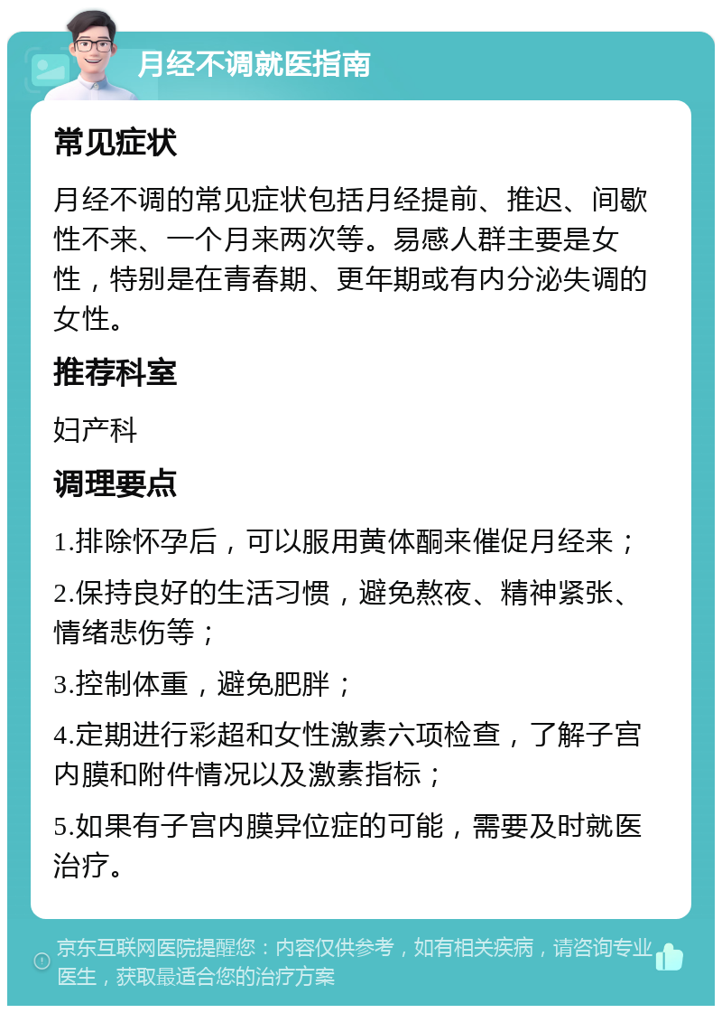 月经不调就医指南 常见症状 月经不调的常见症状包括月经提前、推迟、间歇性不来、一个月来两次等。易感人群主要是女性，特别是在青春期、更年期或有内分泌失调的女性。 推荐科室 妇产科 调理要点 1.排除怀孕后，可以服用黄体酮来催促月经来； 2.保持良好的生活习惯，避免熬夜、精神紧张、情绪悲伤等； 3.控制体重，避免肥胖； 4.定期进行彩超和女性激素六项检查，了解子宫内膜和附件情况以及激素指标； 5.如果有子宫内膜异位症的可能，需要及时就医治疗。