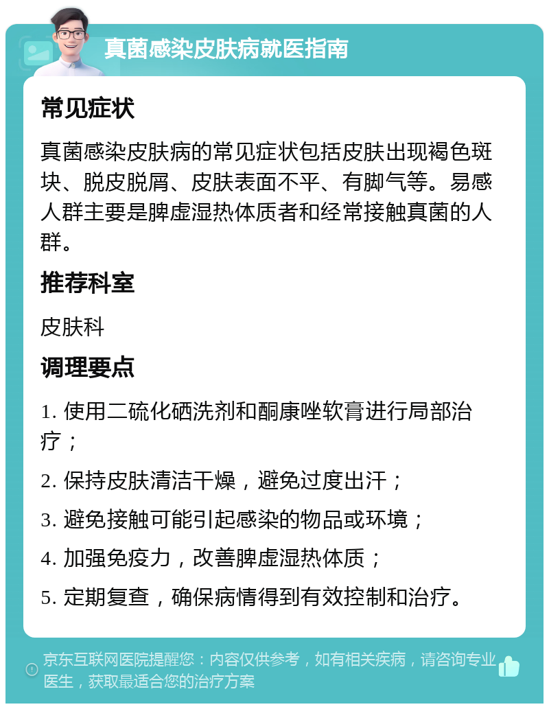 真菌感染皮肤病就医指南 常见症状 真菌感染皮肤病的常见症状包括皮肤出现褐色斑块、脱皮脱屑、皮肤表面不平、有脚气等。易感人群主要是脾虚湿热体质者和经常接触真菌的人群。 推荐科室 皮肤科 调理要点 1. 使用二硫化硒洗剂和酮康唑软膏进行局部治疗； 2. 保持皮肤清洁干燥，避免过度出汗； 3. 避免接触可能引起感染的物品或环境； 4. 加强免疫力，改善脾虚湿热体质； 5. 定期复查，确保病情得到有效控制和治疗。