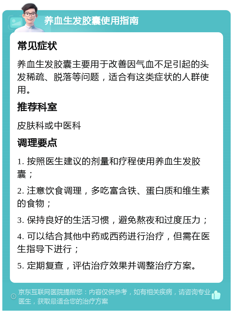 养血生发胶囊使用指南 常见症状 养血生发胶囊主要用于改善因气血不足引起的头发稀疏、脱落等问题，适合有这类症状的人群使用。 推荐科室 皮肤科或中医科 调理要点 1. 按照医生建议的剂量和疗程使用养血生发胶囊； 2. 注意饮食调理，多吃富含铁、蛋白质和维生素的食物； 3. 保持良好的生活习惯，避免熬夜和过度压力； 4. 可以结合其他中药或西药进行治疗，但需在医生指导下进行； 5. 定期复查，评估治疗效果并调整治疗方案。