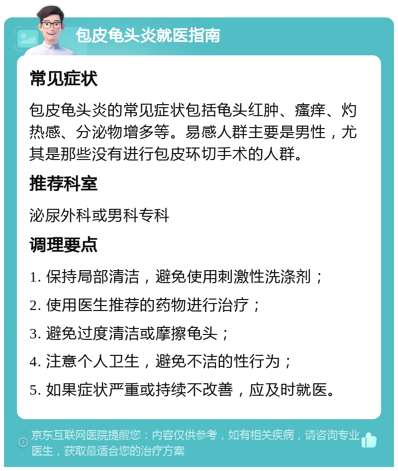 包皮龟头炎就医指南 常见症状 包皮龟头炎的常见症状包括龟头红肿、瘙痒、灼热感、分泌物增多等。易感人群主要是男性，尤其是那些没有进行包皮环切手术的人群。 推荐科室 泌尿外科或男科专科 调理要点 1. 保持局部清洁，避免使用刺激性洗涤剂； 2. 使用医生推荐的药物进行治疗； 3. 避免过度清洁或摩擦龟头； 4. 注意个人卫生，避免不洁的性行为； 5. 如果症状严重或持续不改善，应及时就医。