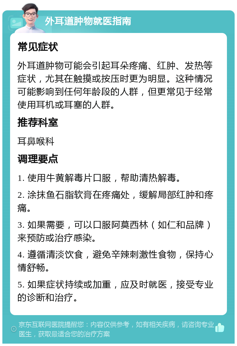 外耳道肿物就医指南 常见症状 外耳道肿物可能会引起耳朵疼痛、红肿、发热等症状，尤其在触摸或按压时更为明显。这种情况可能影响到任何年龄段的人群，但更常见于经常使用耳机或耳塞的人群。 推荐科室 耳鼻喉科 调理要点 1. 使用牛黄解毒片口服，帮助清热解毒。 2. 涂抹鱼石脂软膏在疼痛处，缓解局部红肿和疼痛。 3. 如果需要，可以口服阿莫西林（如仁和品牌）来预防或治疗感染。 4. 遵循清淡饮食，避免辛辣刺激性食物，保持心情舒畅。 5. 如果症状持续或加重，应及时就医，接受专业的诊断和治疗。