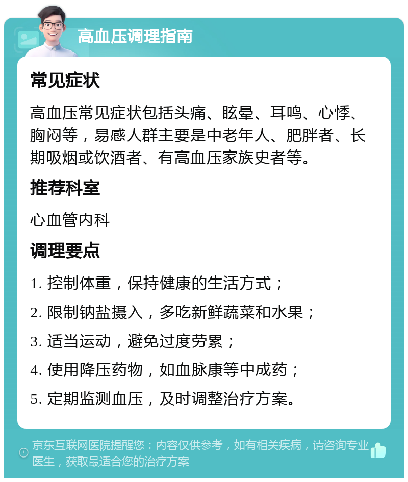 高血压调理指南 常见症状 高血压常见症状包括头痛、眩晕、耳鸣、心悸、胸闷等，易感人群主要是中老年人、肥胖者、长期吸烟或饮酒者、有高血压家族史者等。 推荐科室 心血管内科 调理要点 1. 控制体重，保持健康的生活方式； 2. 限制钠盐摄入，多吃新鲜蔬菜和水果； 3. 适当运动，避免过度劳累； 4. 使用降压药物，如血脉康等中成药； 5. 定期监测血压，及时调整治疗方案。