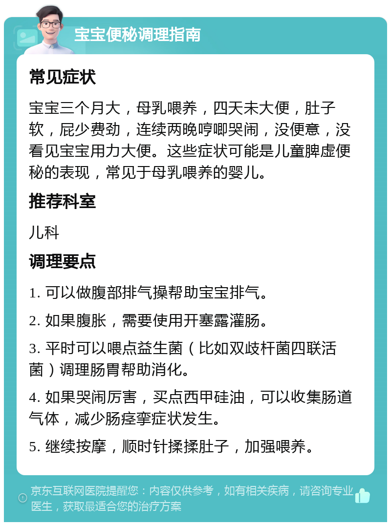 宝宝便秘调理指南 常见症状 宝宝三个月大，母乳喂养，四天未大便，肚子软，屁少费劲，连续两晚哼唧哭闹，没便意，没看见宝宝用力大便。这些症状可能是儿童脾虚便秘的表现，常见于母乳喂养的婴儿。 推荐科室 儿科 调理要点 1. 可以做腹部排气操帮助宝宝排气。 2. 如果腹胀，需要使用开塞露灌肠。 3. 平时可以喂点益生菌（比如双歧杆菌四联活菌）调理肠胃帮助消化。 4. 如果哭闹厉害，买点西甲硅油，可以收集肠道气体，减少肠痉挛症状发生。 5. 继续按摩，顺时针揉揉肚子，加强喂养。