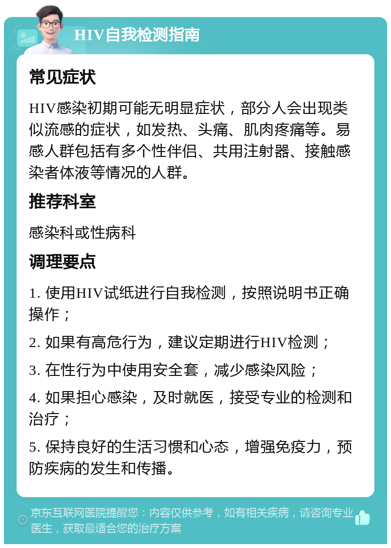 HIV自我检测指南 常见症状 HIV感染初期可能无明显症状，部分人会出现类似流感的症状，如发热、头痛、肌肉疼痛等。易感人群包括有多个性伴侣、共用注射器、接触感染者体液等情况的人群。 推荐科室 感染科或性病科 调理要点 1. 使用HIV试纸进行自我检测，按照说明书正确操作； 2. 如果有高危行为，建议定期进行HIV检测； 3. 在性行为中使用安全套，减少感染风险； 4. 如果担心感染，及时就医，接受专业的检测和治疗； 5. 保持良好的生活习惯和心态，增强免疫力，预防疾病的发生和传播。