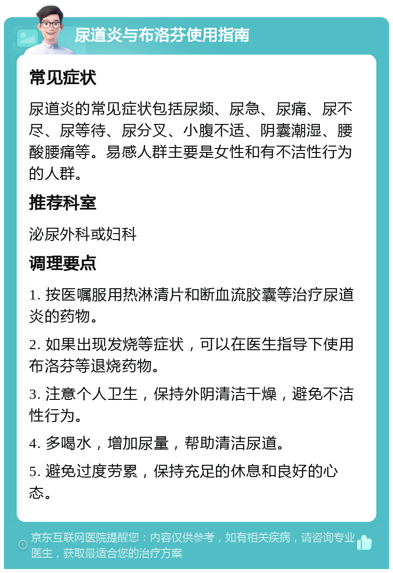 尿道炎与布洛芬使用指南 常见症状 尿道炎的常见症状包括尿频、尿急、尿痛、尿不尽、尿等待、尿分叉、小腹不适、阴囊潮湿、腰酸腰痛等。易感人群主要是女性和有不洁性行为的人群。 推荐科室 泌尿外科或妇科 调理要点 1. 按医嘱服用热淋清片和断血流胶囊等治疗尿道炎的药物。 2. 如果出现发烧等症状，可以在医生指导下使用布洛芬等退烧药物。 3. 注意个人卫生，保持外阴清洁干燥，避免不洁性行为。 4. 多喝水，增加尿量，帮助清洁尿道。 5. 避免过度劳累，保持充足的休息和良好的心态。