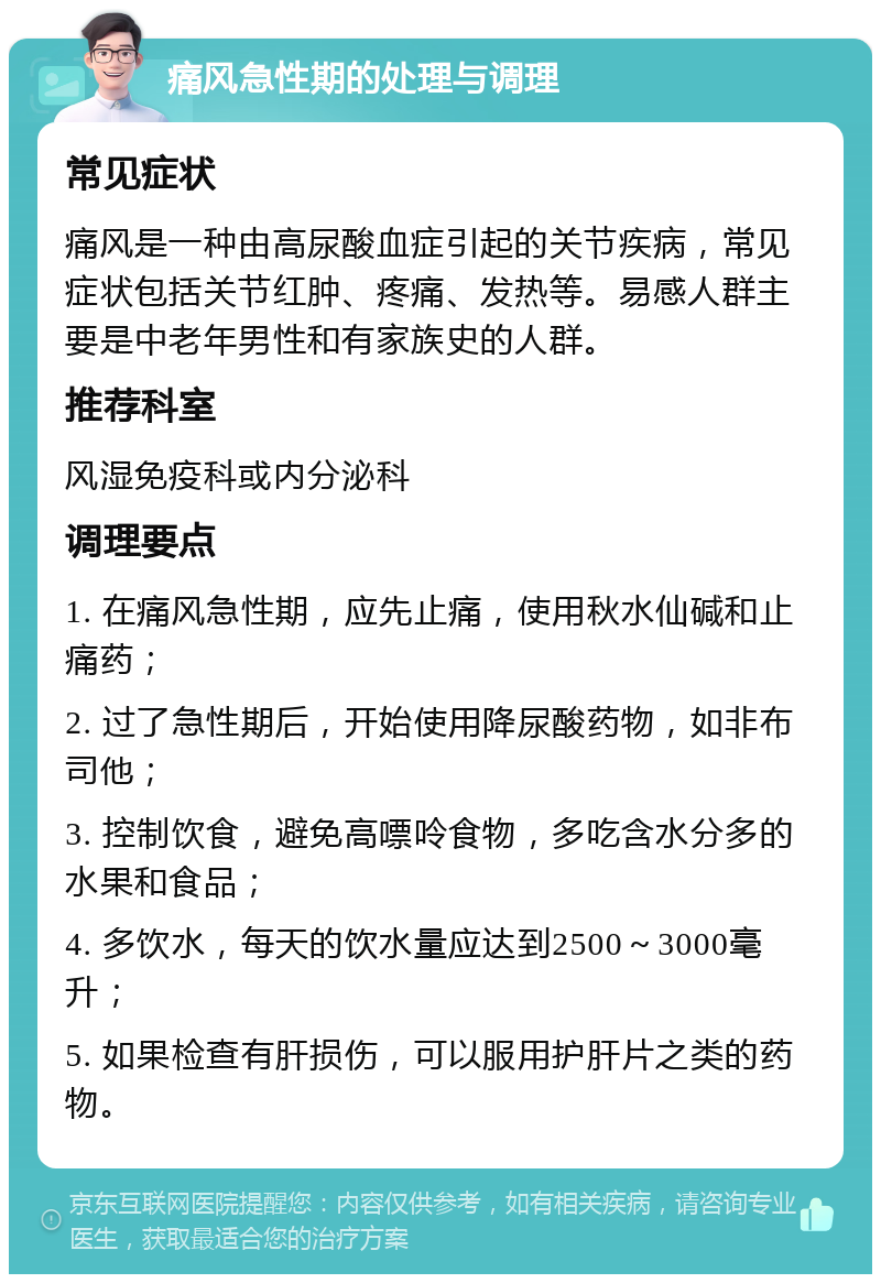 痛风急性期的处理与调理 常见症状 痛风是一种由高尿酸血症引起的关节疾病，常见症状包括关节红肿、疼痛、发热等。易感人群主要是中老年男性和有家族史的人群。 推荐科室 风湿免疫科或内分泌科 调理要点 1. 在痛风急性期，应先止痛，使用秋水仙碱和止痛药； 2. 过了急性期后，开始使用降尿酸药物，如非布司他； 3. 控制饮食，避免高嘌呤食物，多吃含水分多的水果和食品； 4. 多饮水，每天的饮水量应达到2500～3000毫升； 5. 如果检查有肝损伤，可以服用护肝片之类的药物。