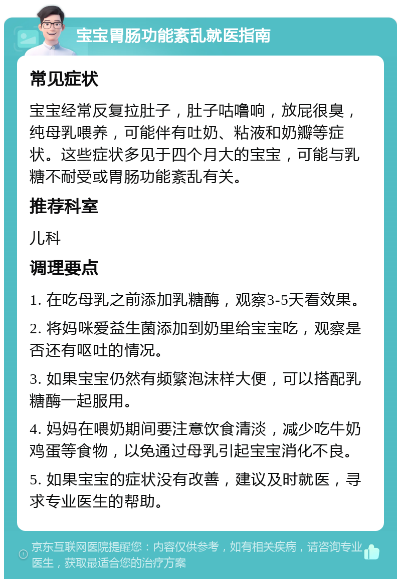 宝宝胃肠功能紊乱就医指南 常见症状 宝宝经常反复拉肚子，肚子咕噜响，放屁很臭，纯母乳喂养，可能伴有吐奶、粘液和奶瓣等症状。这些症状多见于四个月大的宝宝，可能与乳糖不耐受或胃肠功能紊乱有关。 推荐科室 儿科 调理要点 1. 在吃母乳之前添加乳糖酶，观察3-5天看效果。 2. 将妈咪爱益生菌添加到奶里给宝宝吃，观察是否还有呕吐的情况。 3. 如果宝宝仍然有频繁泡沫样大便，可以搭配乳糖酶一起服用。 4. 妈妈在喂奶期间要注意饮食清淡，减少吃牛奶鸡蛋等食物，以免通过母乳引起宝宝消化不良。 5. 如果宝宝的症状没有改善，建议及时就医，寻求专业医生的帮助。