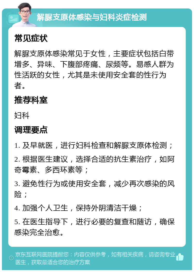 解脲支原体感染与妇科炎症检测 常见症状 解脲支原体感染常见于女性，主要症状包括白带增多、异味、下腹部疼痛、尿频等。易感人群为性活跃的女性，尤其是未使用安全套的性行为者。 推荐科室 妇科 调理要点 1. 及早就医，进行妇科检查和解脲支原体检测； 2. 根据医生建议，选择合适的抗生素治疗，如阿奇霉素、多西环素等； 3. 避免性行为或使用安全套，减少再次感染的风险； 4. 加强个人卫生，保持外阴清洁干燥； 5. 在医生指导下，进行必要的复查和随访，确保感染完全治愈。