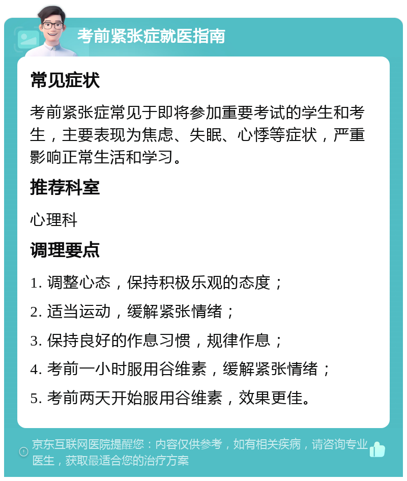 考前紧张症就医指南 常见症状 考前紧张症常见于即将参加重要考试的学生和考生，主要表现为焦虑、失眠、心悸等症状，严重影响正常生活和学习。 推荐科室 心理科 调理要点 1. 调整心态，保持积极乐观的态度； 2. 适当运动，缓解紧张情绪； 3. 保持良好的作息习惯，规律作息； 4. 考前一小时服用谷维素，缓解紧张情绪； 5. 考前两天开始服用谷维素，效果更佳。