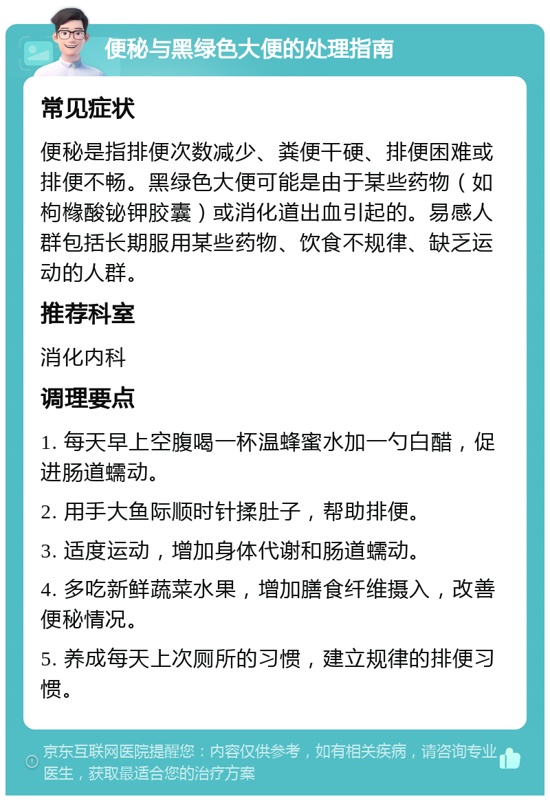 便秘与黑绿色大便的处理指南 常见症状 便秘是指排便次数减少、粪便干硬、排便困难或排便不畅。黑绿色大便可能是由于某些药物（如枸橼酸铋钾胶囊）或消化道出血引起的。易感人群包括长期服用某些药物、饮食不规律、缺乏运动的人群。 推荐科室 消化内科 调理要点 1. 每天早上空腹喝一杯温蜂蜜水加一勺白醋，促进肠道蠕动。 2. 用手大鱼际顺时针揉肚子，帮助排便。 3. 适度运动，增加身体代谢和肠道蠕动。 4. 多吃新鲜蔬菜水果，增加膳食纤维摄入，改善便秘情况。 5. 养成每天上次厕所的习惯，建立规律的排便习惯。