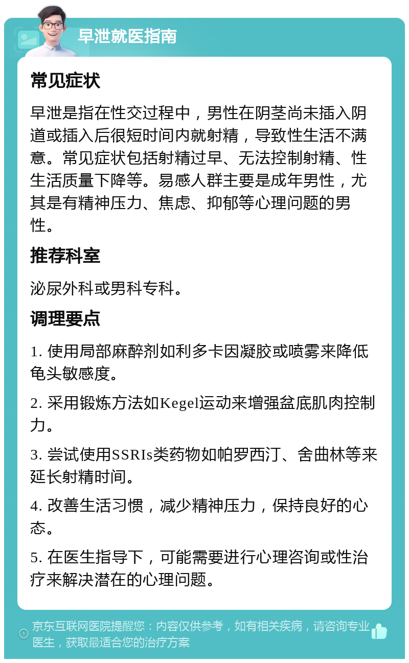 早泄就医指南 常见症状 早泄是指在性交过程中，男性在阴茎尚未插入阴道或插入后很短时间内就射精，导致性生活不满意。常见症状包括射精过早、无法控制射精、性生活质量下降等。易感人群主要是成年男性，尤其是有精神压力、焦虑、抑郁等心理问题的男性。 推荐科室 泌尿外科或男科专科。 调理要点 1. 使用局部麻醉剂如利多卡因凝胶或喷雾来降低龟头敏感度。 2. 采用锻炼方法如Kegel运动来增强盆底肌肉控制力。 3. 尝试使用SSRIs类药物如帕罗西汀、舍曲林等来延长射精时间。 4. 改善生活习惯，减少精神压力，保持良好的心态。 5. 在医生指导下，可能需要进行心理咨询或性治疗来解决潜在的心理问题。