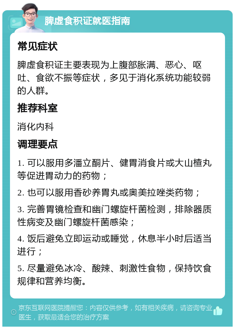 脾虚食积证就医指南 常见症状 脾虚食积证主要表现为上腹部胀满、恶心、呕吐、食欲不振等症状，多见于消化系统功能较弱的人群。 推荐科室 消化内科 调理要点 1. 可以服用多潘立酮片、健胃消食片或大山楂丸等促进胃动力的药物； 2. 也可以服用香砂养胃丸或奥美拉唑类药物； 3. 完善胃镜检查和幽门螺旋杆菌检测，排除器质性病变及幽门螺旋杆菌感染； 4. 饭后避免立即运动或睡觉，休息半小时后适当进行； 5. 尽量避免冰冷、酸辣、刺激性食物，保持饮食规律和营养均衡。