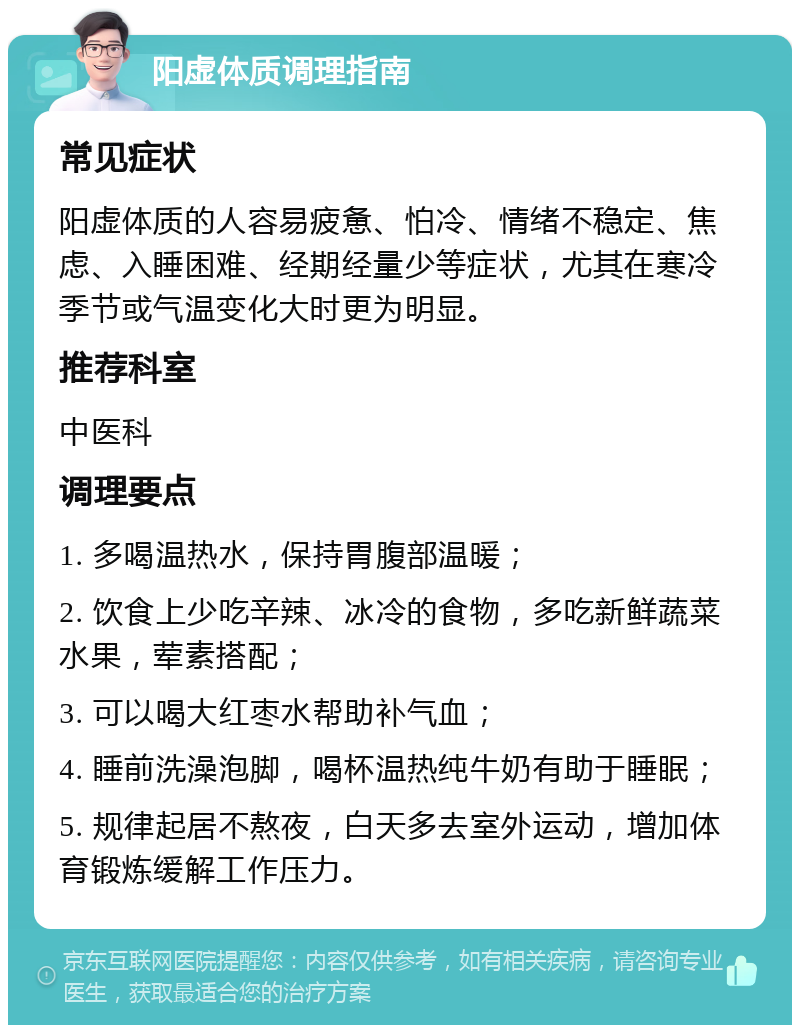 阳虚体质调理指南 常见症状 阳虚体质的人容易疲惫、怕冷、情绪不稳定、焦虑、入睡困难、经期经量少等症状，尤其在寒冷季节或气温变化大时更为明显。 推荐科室 中医科 调理要点 1. 多喝温热水，保持胃腹部温暖； 2. 饮食上少吃辛辣、冰冷的食物，多吃新鲜蔬菜水果，荤素搭配； 3. 可以喝大红枣水帮助补气血； 4. 睡前洗澡泡脚，喝杯温热纯牛奶有助于睡眠； 5. 规律起居不熬夜，白天多去室外运动，增加体育锻炼缓解工作压力。